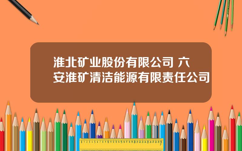 淮北矿业股份有限公司 六安淮矿清洁能源有限责任公司